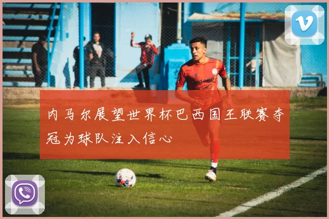 内马尔展望世界杯巴西国王联赛夺冠为球队注入信心