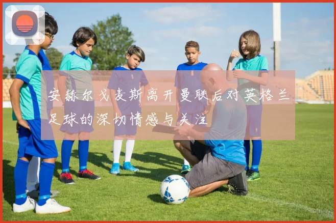 安赫尔戈麦斯离开曼联后对英格兰足球的深切情感与关注