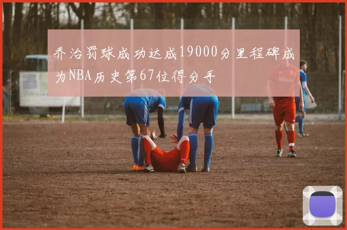 乔治罚球成功达成19000分里程碑成为NBA历史第67位得分手