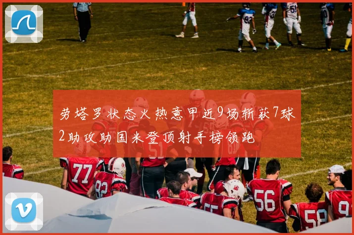 劳塔罗状态火热意甲近9场斩获7球2助攻助国米登顶射手榜领跑