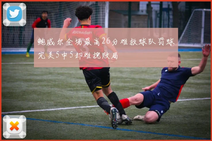 鲍威尔全场最高26分难救球队罚球完美5中5却难挽败局