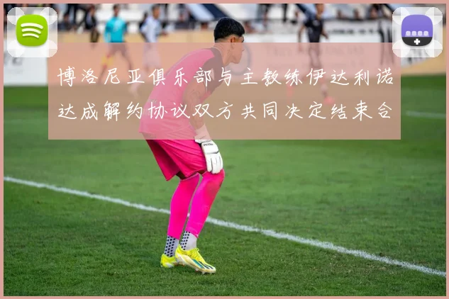 博洛尼亚俱乐部与主教练伊达利诺达成解约协议双方共同决定结束合作关系