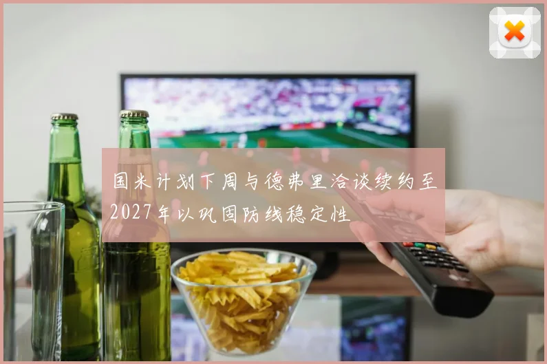 国米计划下周与德弗里洽谈续约至2027年以巩固防线稳定性
