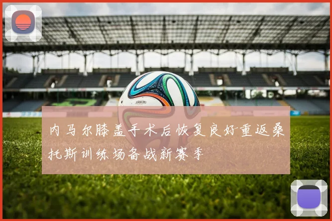 内马尔膝盖手术后恢复良好重返桑托斯训练场备战新赛季