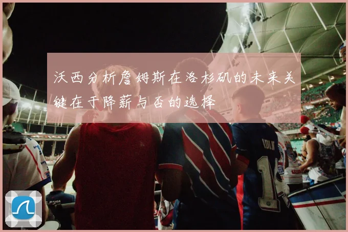 沃西分析詹姆斯在洛杉矶的未来关键在于降薪与否的选择