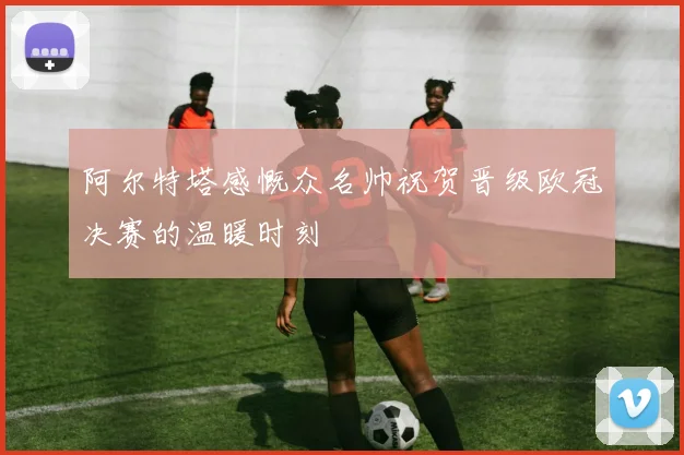 阿尔特塔感慨众名帅祝贺晋级欧冠决赛的温暖时刻